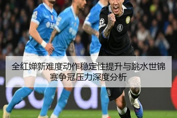 全红婵新难度动作稳定性提升与跳水世锦赛争冠压力深度分析 | kaiyun