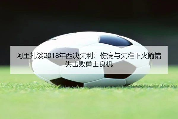 阿里扎谈2018年西决失利：伤病与失准下火箭错失击败勇士良机 | kaiyun